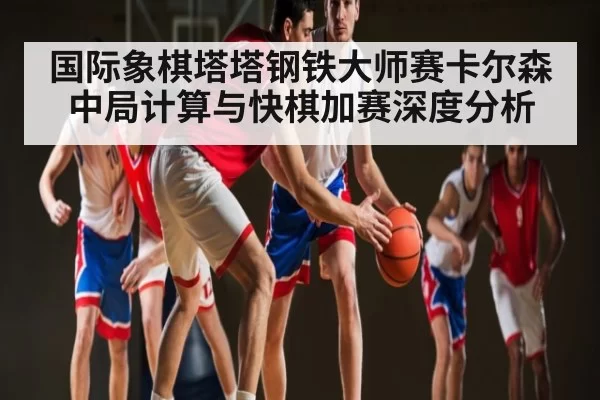 国际象棋塔塔钢铁大师赛卡尔森中局计算与快棋加赛深度分析 | DP SPORTS